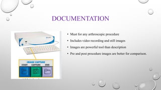 DOCUMENTATION
• Must for any arthroscopic procedure
• Includes video recording and still images
• Images are powerful tool than description
• Pre and post procedure images are better for comparison.
 