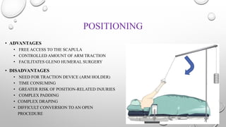 POSITIONING
• ADVANTAGES
• FREE ACCESS TO THE SCAPULA
• CONTROLLED AMOUNT OF ARM TRACTION
• FACILITATES GLENO HUMERAL SURGERY
• DISADVANTAGES
• NEED FOR TRACTION DEVICE (ARM HOLDER)
• TIME CONSUMING
• GREATER RISK OF POSITION-RELATED INJURIES
• COMPLEX PADDING
• COMPLEX DRAPING
• DIFFICULT CONVERSION TO AN OPEN
PROCEDURE
 