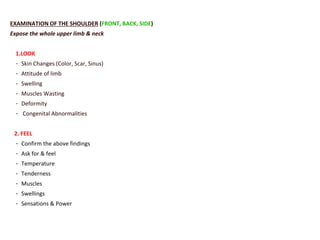 EXAMINATION OF THE SHOULDER (FRONT, BACK, SIDE)
Expose the whole upper limb & neck
1.LOOK
- Skin Changes (Color, Scar, Sinus)
- Attitude of limb
- Swelling
- Muscles Wasting
- Deformity
- Congenital Abnormalities
2. FEEL
- Confirm the above findings
- Ask for & feel
- Temperature
- Tenderness
- Muscles
- Swellings
- Sensations & Power