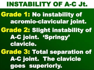 INSTABILITY OF A-C Jt.
Grade 1: No instability of
acromio-clavicular joint.
Grade 2: Slight instability of
A-C joint. ‘Springy’
clavicle.
Grade 3: Total separation of
A-C joint. The clavicle
goes superiorly.
 