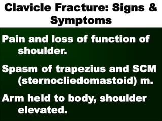 Clavicle Fracture: Signs &
Symptoms
Pain and loss of function of
shoulder.
Spasm of trapezius and SCM
(sternocliedomastoid) m.
Arm held to body, shoulder
elevated.
 