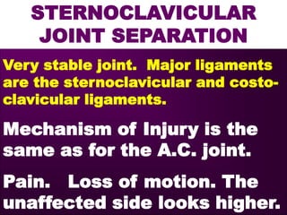 STERNOCLAVICULAR
JOINT SEPARATION
Very stable joint. Major ligaments
are the sternoclavicular and costo-
clavicular ligaments.
Mechanism of Injury is the
same as for the A.C. joint.
Pain. Loss of motion. The
unaffected side looks higher.
 