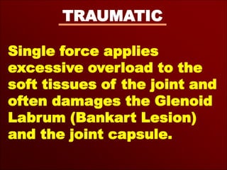 TRAUMATIC
Single force applies
excessive overload to the
soft tissues of the joint and
often damages the Glenoid
Labrum (Bankart Lesion)
and the joint capsule.
 