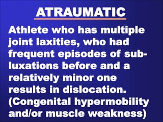 ATRAUMATIC
Athlete who has multiple
joint laxities, who had
frequent episodes of sub-
luxations before and a
relatively minor one
results in dislocation.
(Congenital hypermobility
and/or muscle weakness)
 