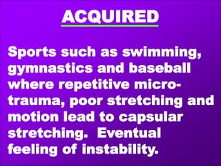 ACQUIRED
Sports such as swimming,
gymnastics and baseball
where repetitive micro-
trauma, poor stretching and
motion lead to capsular
stretching. Eventual
feeling of instability.
 
