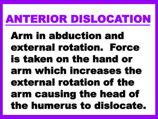 ANTERIOR DISLOCATION
Arm in abduction and
external rotation. Force
is taken on the hand or
arm which increases the
external rotation of the
arm causing the head of
the humerus to dislocate.
 