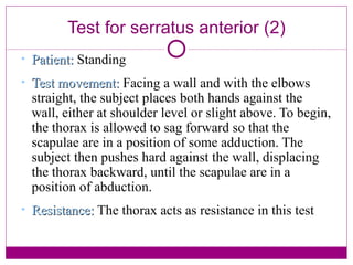 Test for serratus anterior (2) Patient:  Standing Test movement:  Facing a wall and with the elbows straight, the subject places both hands against the wall, either at shoulder level or slight above. To begin, the thorax is allowed to sag forward so that the scapulae are in a position of some adduction. The subject then pushes hard against the wall, displacing the thorax backward, until the scapulae are in a position of abduction. Resistance:  The thorax acts as resistance in this test 