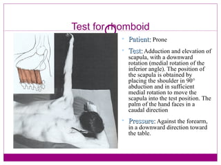 Test for rhomboid Patient:  Prone Test:  Adduction and elevation of scapula, with a downward rotation (medial rotation of the inferior angle). The position of the scapula is obtained by placing the shoulder in 90° abduction and in sufficient medial rotation to move the scapula into the test position. The palm of the hand faces in a caudal direction Pressure:  Against the forearm, in a downward direction toward the table. 