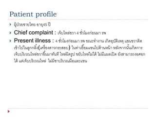 Patient profile
 ผู้ป่วยชายไทย อายุ45 ปี
 Chief complaint : เจ็บไหล่ขวา 4 ชั่วโมงก่อนมา รพ
 Present illness : 4 ชั่วโมงก่อนมา รพ ขณะทางาน เกิดอุบัติเหตุ แขนขวาติด
เข้าไปในลูกกลิ้ง(เครื่องสาวกระสอบ) ในท่าเอื้อมแขนไปด้านหน้า หลังจากนั้นเกิดการ
เจ็บบริเวณไหล่ขวาขึ้นมาทันที ไหล่ผิดรูป ขยับไหล่ไม่ได้ ไม่มีแผลเปิด ยังสามารถงอศอก
ได้ แต่เจ็บบริเวณไหล่ ไม่มีชาบริเวณมือและแขน
 