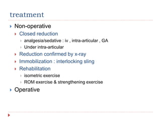 treatment
 Non-operative
 Closed reduction
 analgesia/sedative : iv , intra-articular , GA
 Under intra-articular
 Reduction confirmed by x-ray
 Immobilization : interlocking sling
 Rehabilitation
 isometric exercise
 ROM exercise & strengthening exercise
 Operative
 