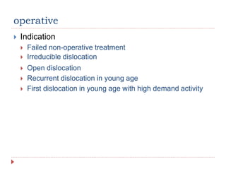 operative
 Indication
 Failed non-operative treatment
 Irreducible dislocation
 Open dislocation
 Recurrent dislocation in young age
 First dislocation in young age with high demand activity
 