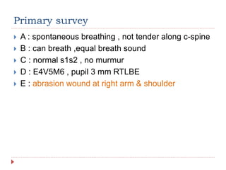 Primary survey
 A : spontaneous breathing , not tender along c-spine
 B : can breath ,equal breath sound
 C : normal s1s2 , no murmur
 D : E4V5M6 , pupil 3 mm RTLBE
 E : abrasion wound at right arm & shoulder
 