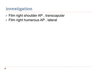 investigation
 Film right shoulder AP , transcapular
 Film right humerous AP , lateral
 