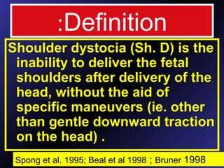 Definition:
Shoulder dystocia (Sh. D) is the
inability to deliver the fetal
shoulders after delivery of the
head, without the aid of
specific maneuvers (ie. other
than gentle downward traction
on the head) .
Spong et al. 1995; Beal et al 1998 ; Bruner 1998
 