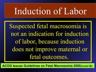 Induction of Labor
Suspected fetal macrosomia is
not an indication for induction
of labor, because induction
does not improve maternal or
fetal outcomes.
.
ACOG Issues Guidelines on Fetal Macrosomia 2000ACOG Issues Guidelines on Fetal Macrosomia 2000(Level B):
 