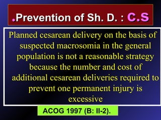 Planned cesarean delivery on the basis of
suspected macrosomia in the general
population is not a reasonable strategy
because the number and cost of
additional cesarean deliveries required to
prevent one permanent injury is
excessive
ACOG 1997 (B: II-2).
Prevention of Sh. D. :Prevention of Sh. D. : c.sc.s..
 