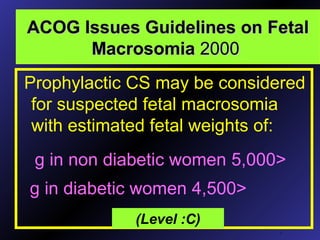 ACOG Issues Guidelines on FetalACOG Issues Guidelines on Fetal
MacrosomiaMacrosomia 20002000
Prophylactic CS may be considered
for suspected fetal macrosomia
with estimated fetal weights of:
.
(Level :C)
<5,000g in non diabetic women
<4,500g in diabetic women
 