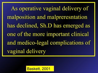 As operative vaginal delivery of
malposition and malpreresntation
has declined, Sh.D has emerged as
one of the more important clinical
and medico-legal complications of
vaginal delivery
Baskett, 2001
 