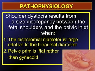 PATHOPHYSIOLOGYPATHOPHYSIOLOGY
Shoulder dystocia results from
a size discrepancy between the
fetal shoulders and the pelvic inlet
when:
1. The bisacromial diameter is large
relative to the biparietal diameter
2. Pelvic prim is flat rather
than gynecoid
.
 