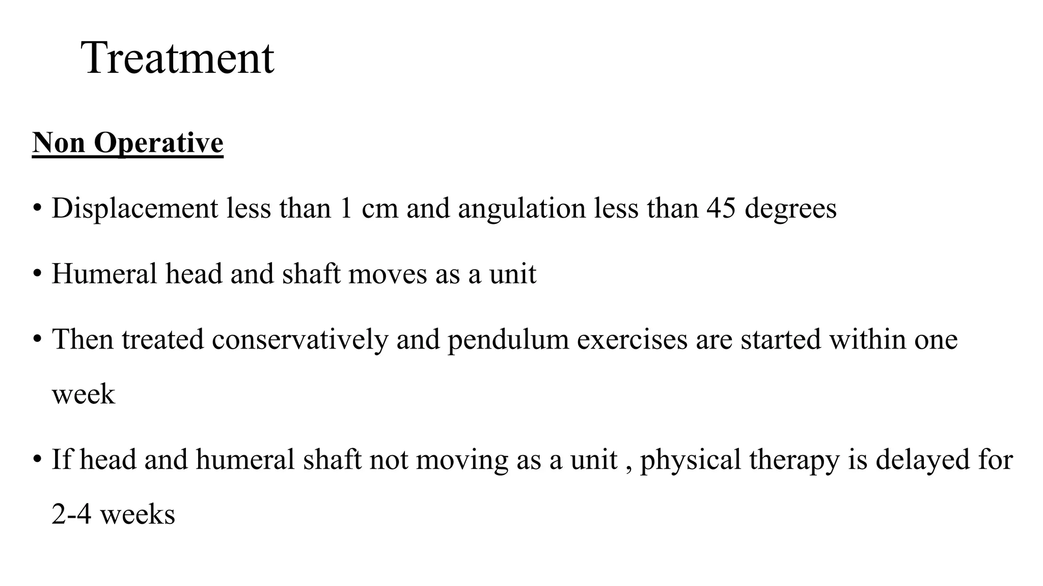 Treatment
Non Operative
• Displacement less than 1 cm and angulation less than 45 degrees
• Humeral head and shaft moves as a unit
• Then treated conservatively and pendulum exercises are started within one
week
• If head and humeral shaft not moving as a unit , physical therapy is delayed for
2-4 weeks
 