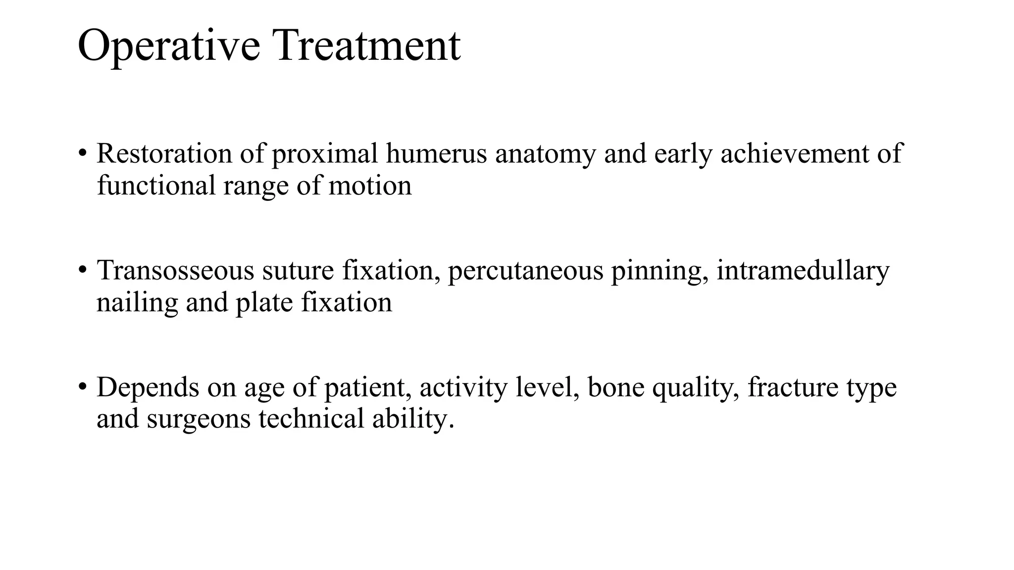 Operative Treatment
• Restoration of proximal humerus anatomy and early achievement of
functional range of motion
• Transosseous suture fixation, percutaneous pinning, intramedullary
nailing and plate fixation
• Depends on age of patient, activity level, bone quality, fracture type
and surgeons technical ability.
 