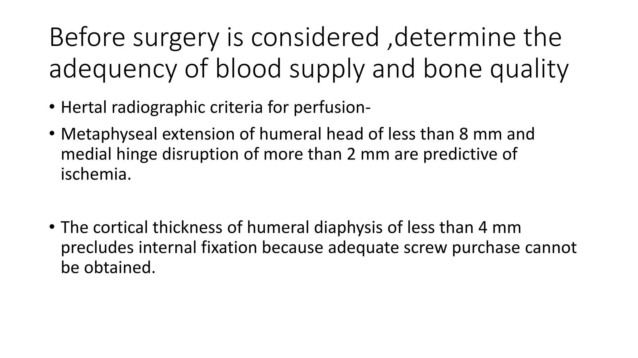 Before surgery is considered ,determine the
adequency of blood supply and bone quality
• Hertal radiographic criteria for perfusion-
• Metaphyseal extension of humeral head of less than 8 mm and
medial hinge disruption of more than 2 mm are predictive of
ischemia.
• The cortical thickness of humeral diaphysis of less than 4 mm
precludes internal fixation because adequate screw purchase cannot
be obtained.
 