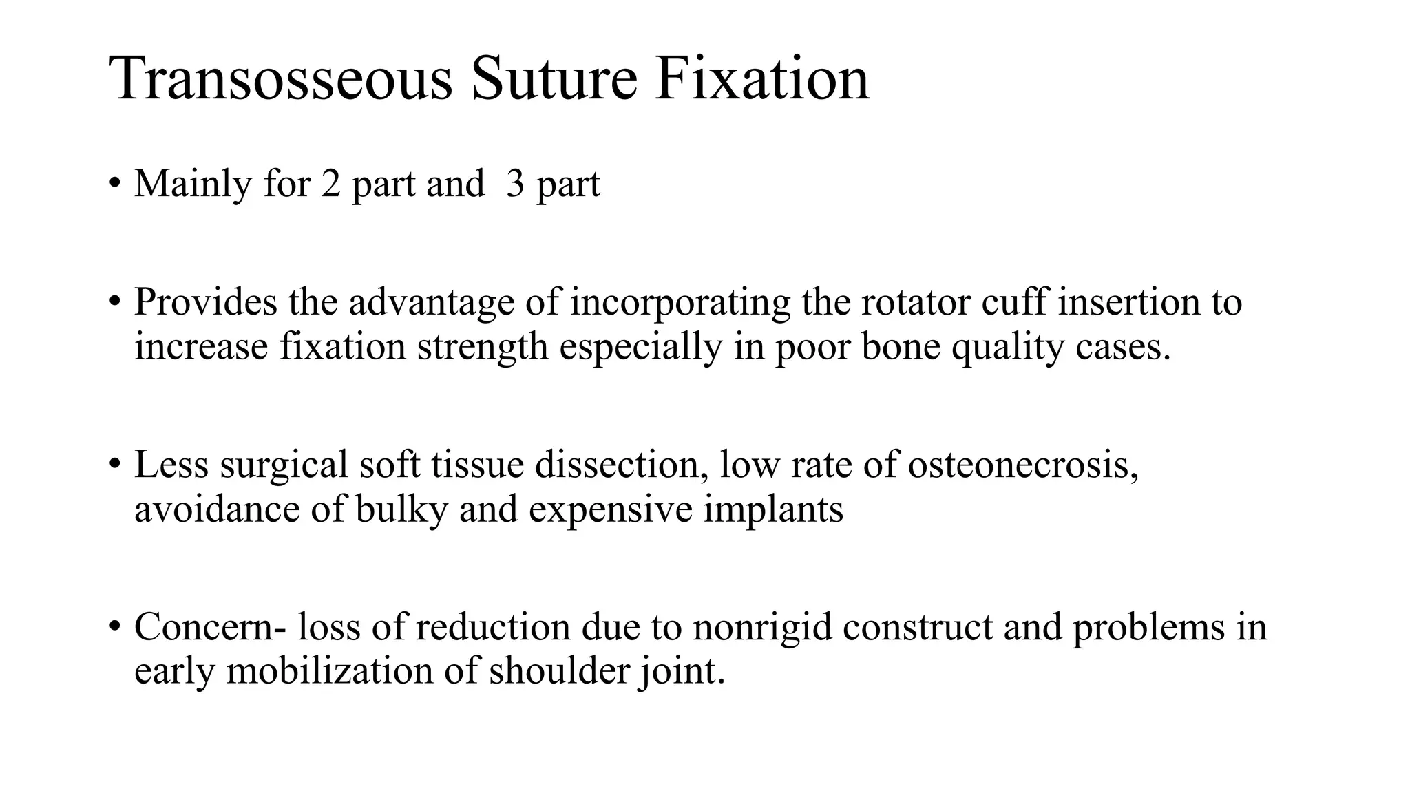 Transosseous Suture Fixation
• Mainly for 2 part and 3 part
• Provides the advantage of incorporating the rotator cuff insertion to
increase fixation strength especially in poor bone quality cases.
• Less surgical soft tissue dissection, low rate of osteonecrosis,
avoidance of bulky and expensive implants
• Concern- loss of reduction due to nonrigid construct and problems in
early mobilization of shoulder joint.
 