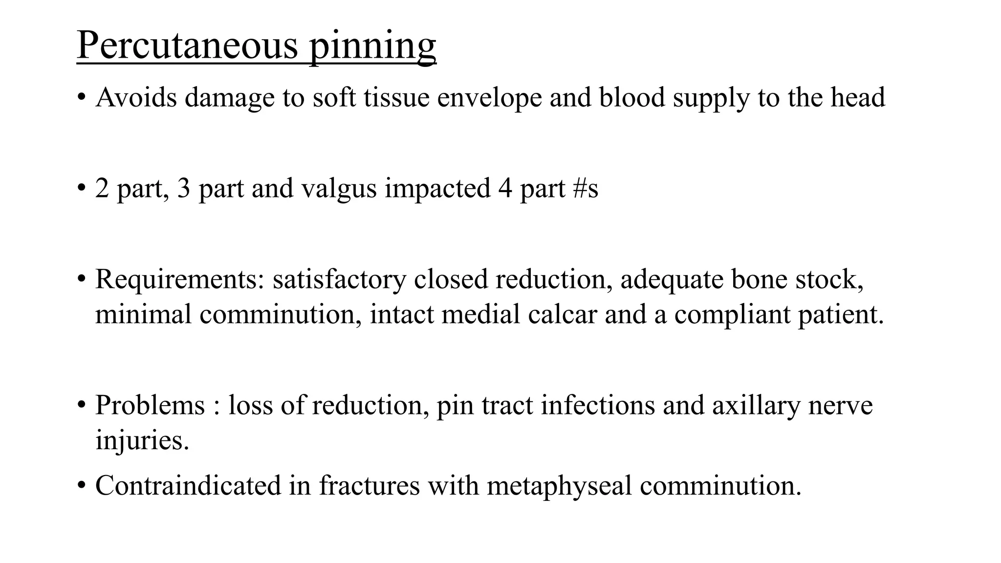 Percutaneous pinning
• Avoids damage to soft tissue envelope and blood supply to the head
• 2 part, 3 part and valgus impacted 4 part #s
• Requirements: satisfactory closed reduction, adequate bone stock,
minimal comminution, intact medial calcar and a compliant patient.
• Problems : loss of reduction, pin tract infections and axillary nerve
injuries.
• Contraindicated in fractures with metaphyseal comminution.
 