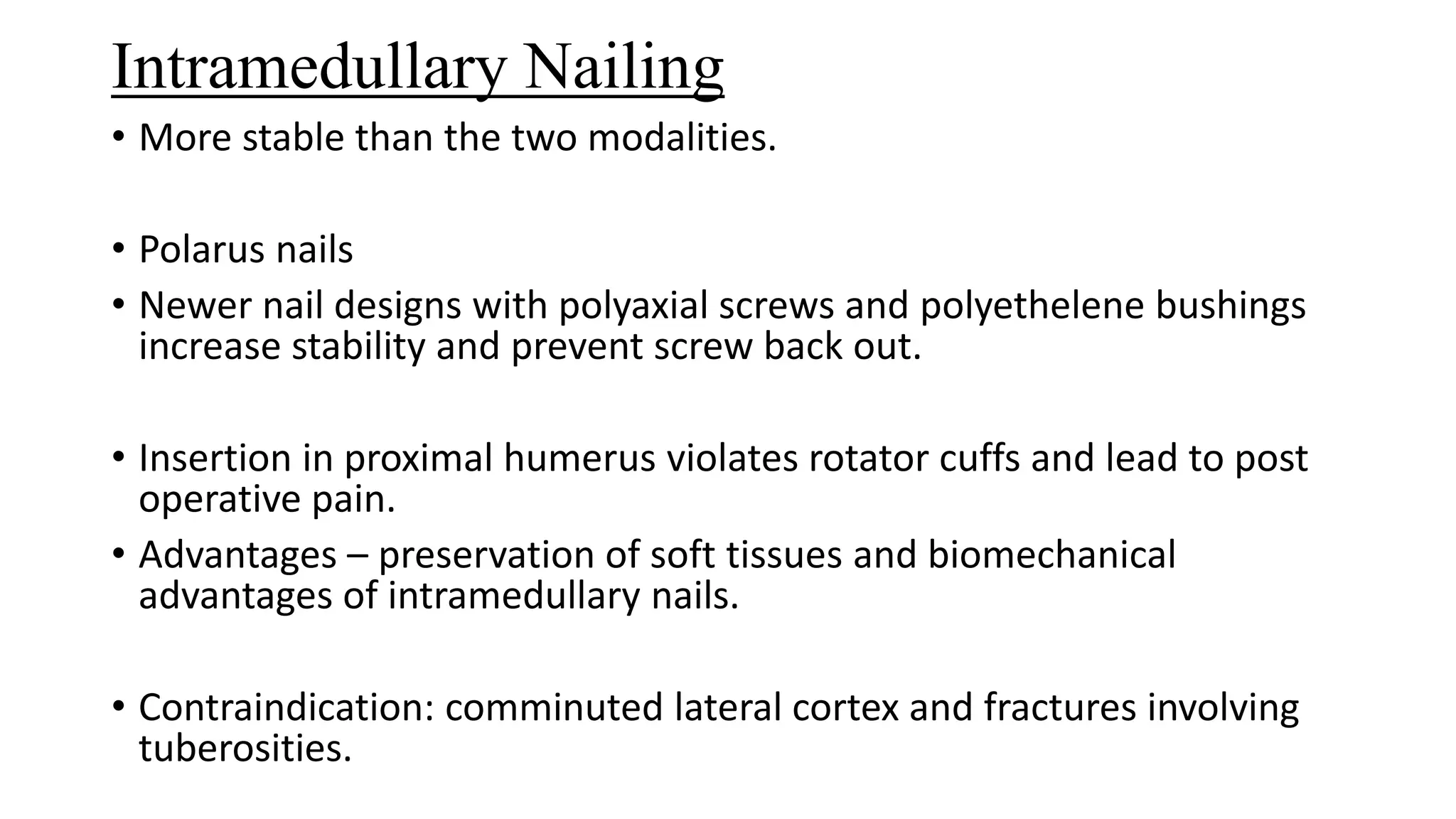 Intramedullary Nailing
• More stable than the two modalities.
• Polarus nails
• Newer nail designs with polyaxial screws and polyethelene bushings
increase stability and prevent screw back out.
• Insertion in proximal humerus violates rotator cuffs and lead to post
operative pain.
• Advantages – preservation of soft tissues and biomechanical
advantages of intramedullary nails.
• Contraindication: comminuted lateral cortex and fractures involving
tuberosities.
 