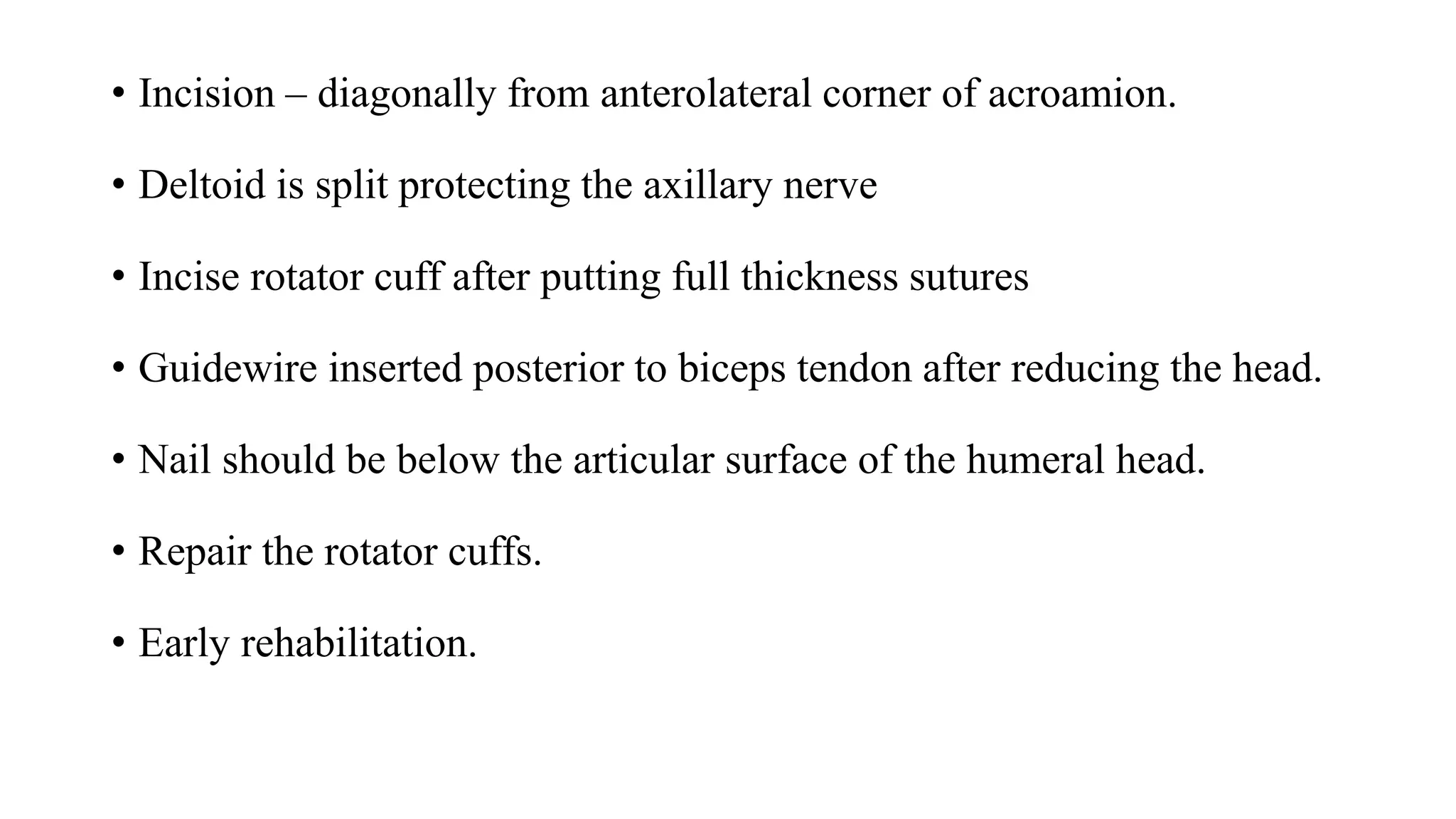 • Incision – diagonally from anterolateral corner of acroamion.
• Deltoid is split protecting the axillary nerve
• Incise rotator cuff after putting full thickness sutures
• Guidewire inserted posterior to biceps tendon after reducing the head.
• Nail should be below the articular surface of the humeral head.
• Repair the rotator cuffs.
• Early rehabilitation.
 