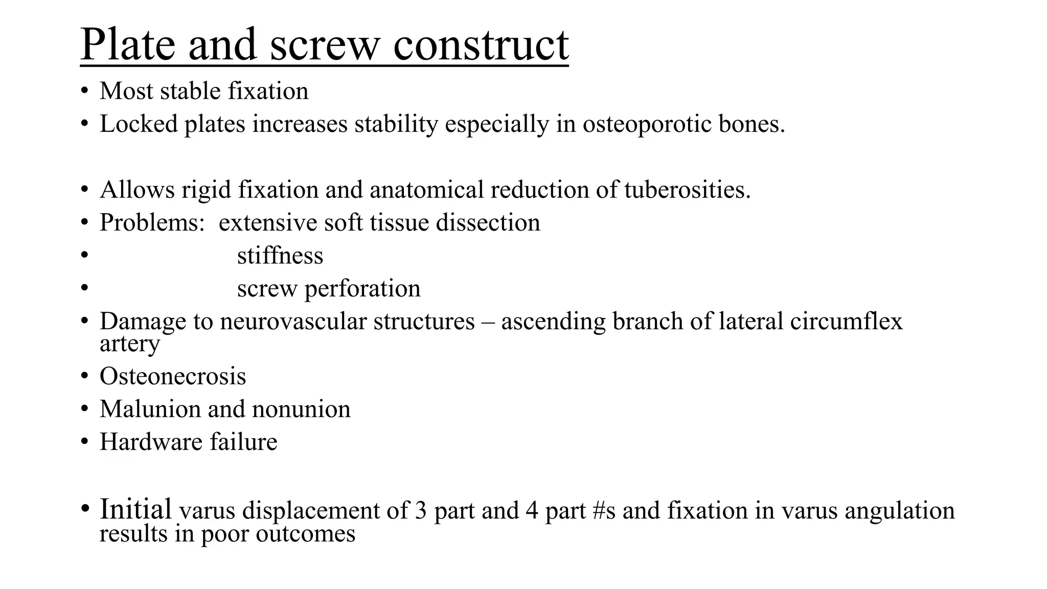 Plate and screw construct
• Most stable fixation
• Locked plates increases stability especially in osteoporotic bones.
• Allows rigid fixation and anatomical reduction of tuberosities.
• Problems: extensive soft tissue dissection
• stiffness
• screw perforation
• Damage to neurovascular structures – ascending branch of lateral circumflex
artery
• Osteonecrosis
• Malunion and nonunion
• Hardware failure
• Initial varus displacement of 3 part and 4 part #s and fixation in varus angulation
results in poor outcomes
 