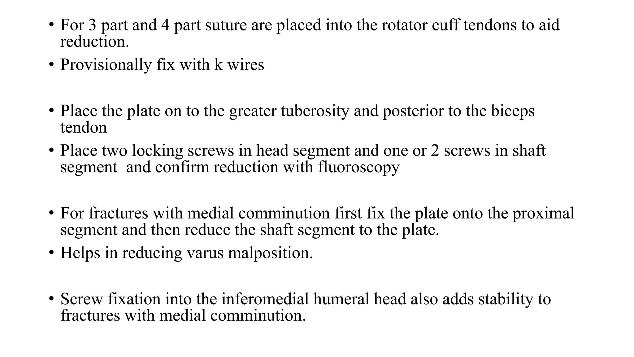 • For 3 part and 4 part suture are placed into the rotator cuff tendons to aid
reduction.
• Provisionally fix with k wires
• Place the plate on to the greater tuberosity and posterior to the biceps
tendon
• Place two locking screws in head segment and one or 2 screws in shaft
segment and confirm reduction with fluoroscopy
• For fractures with medial comminution first fix the plate onto the proximal
segment and then reduce the shaft segment to the plate.
• Helps in reducing varus malposition.
• Screw fixation into the inferomedial humeral head also adds stability to
fractures with medial comminution.
 