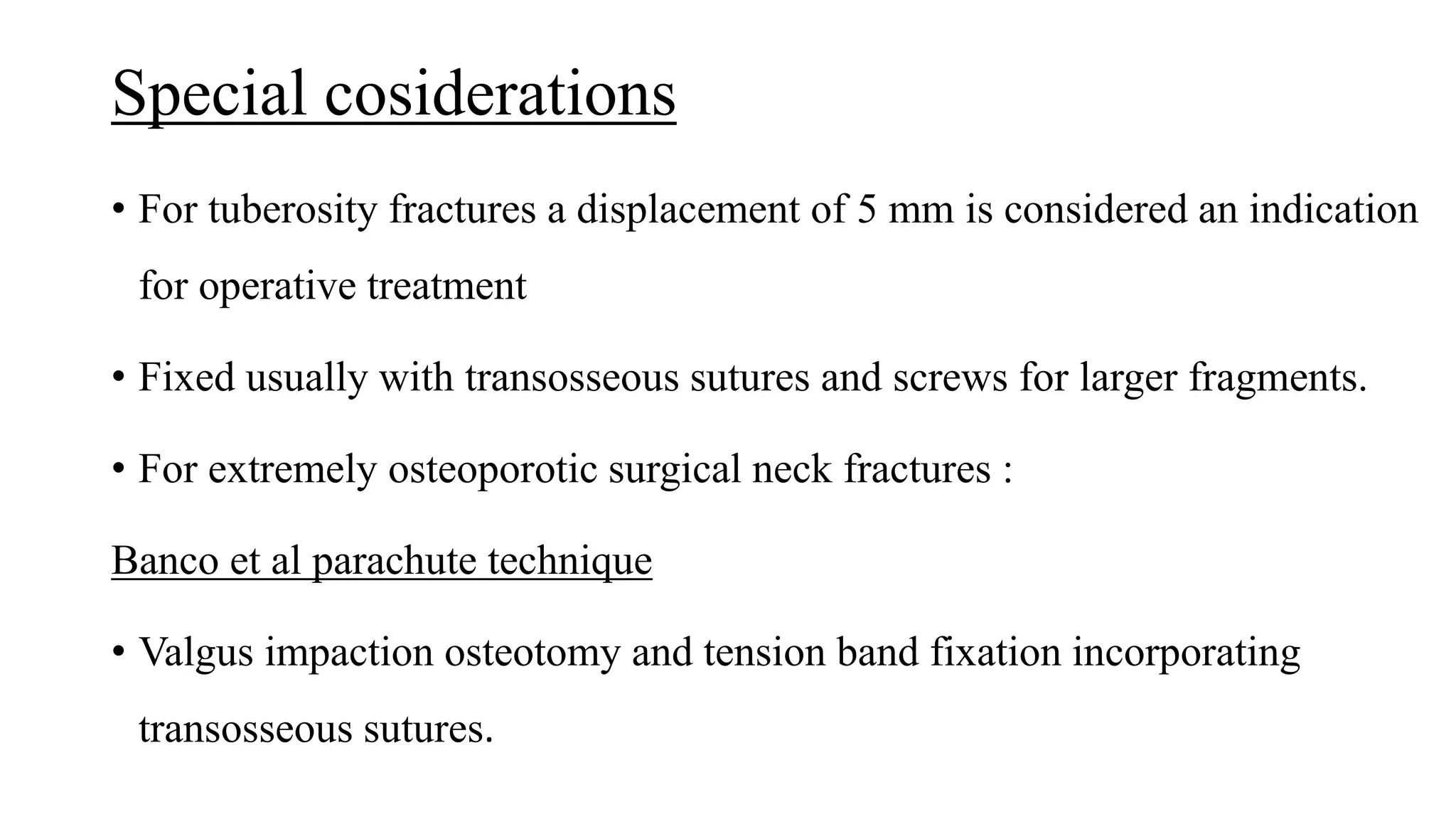 Special cosiderations
• For tuberosity fractures a displacement of 5 mm is considered an indication
for operative treatment
• Fixed usually with transosseous sutures and screws for larger fragments.
• For extremely osteoporotic surgical neck fractures :
Banco et al parachute technique
• Valgus impaction osteotomy and tension band fixation incorporating
transosseous sutures.
 