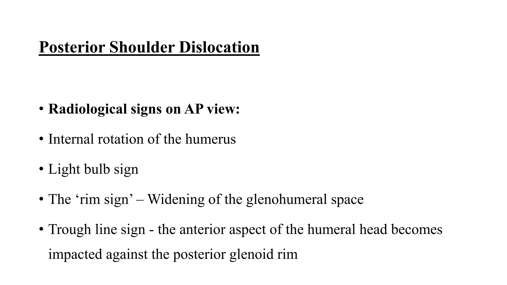 Posterior Shoulder Dislocation
• Radiological signs on AP view:
• Internal rotation of the humerus
• Light bulb sign
• The ‘rim sign’ – Widening of the glenohumeral space
• Trough line sign - the anterior aspect of the humeral head becomes
impacted against the posterior glenoid rim
 