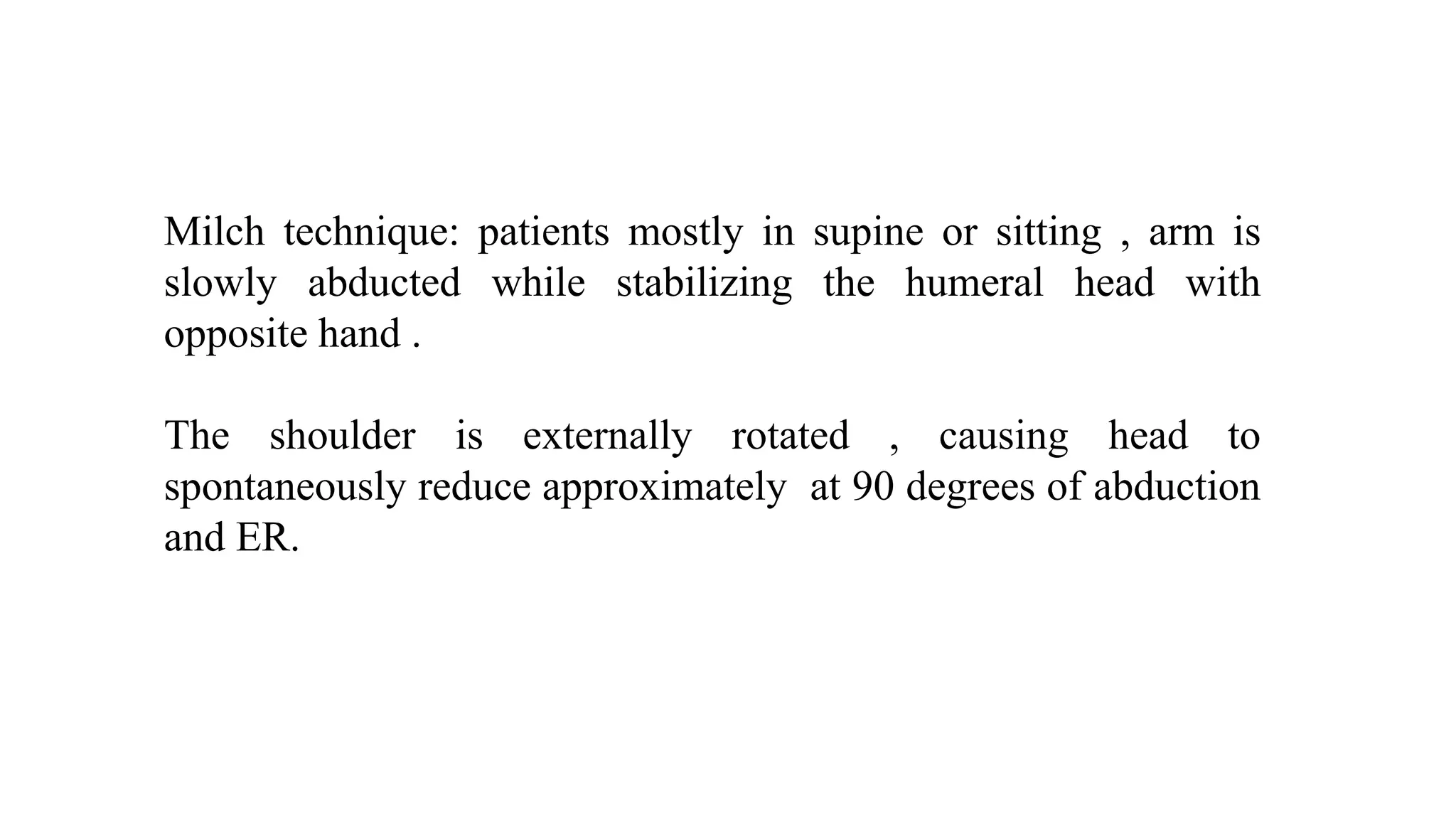 Milch technique: patients mostly in supine or sitting , arm is
slowly abducted while stabilizing the humeral head with
opposite hand .
The shoulder is externally rotated , causing head to
spontaneously reduce approximately at 90 degrees of abduction
and ER.
 