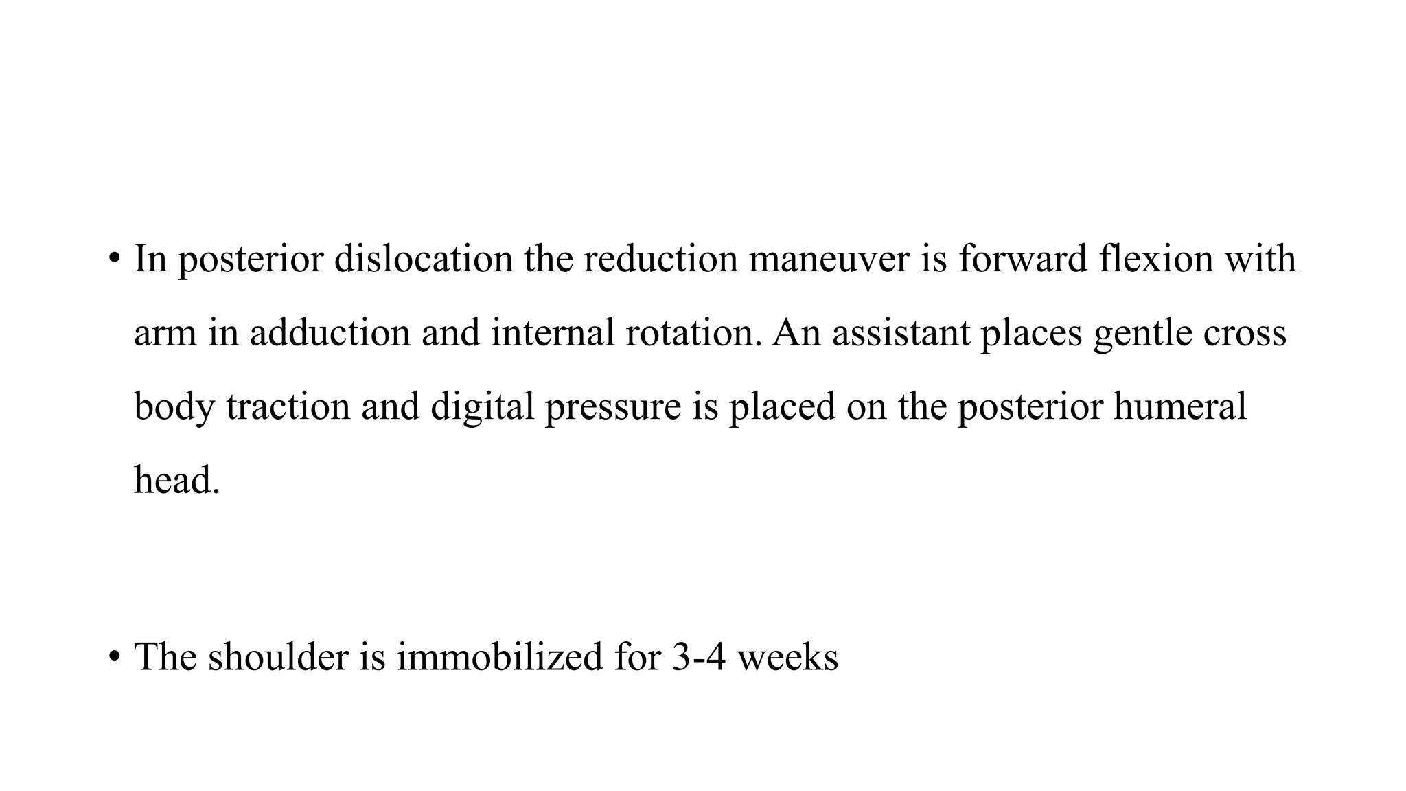 • In posterior dislocation the reduction maneuver is forward flexion with
arm in adduction and internal rotation. An assistant places gentle cross
body traction and digital pressure is placed on the posterior humeral
head.
• The shoulder is immobilized for 3-4 weeks
 