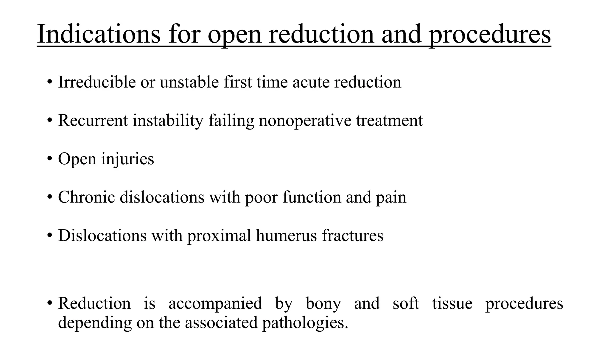 Indications for open reduction and procedures
• Irreducible or unstable first time acute reduction
• Recurrent instability failing nonoperative treatment
• Open injuries
• Chronic dislocations with poor function and pain
• Dislocations with proximal humerus fractures
• Reduction is accompanied by bony and soft tissue procedures
depending on the associated pathologies.
 