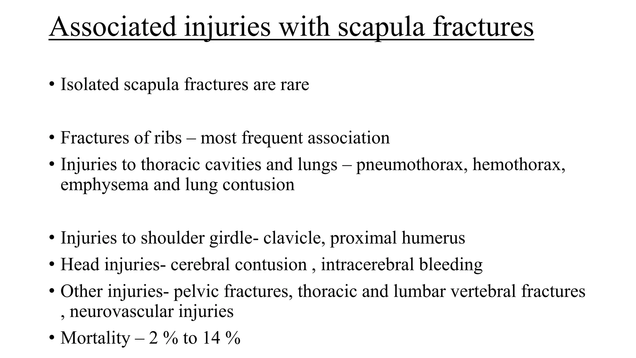 Associated injuries with scapula fractures
• Isolated scapula fractures are rare
• Fractures of ribs – most frequent association
• Injuries to thoracic cavities and lungs – pneumothorax, hemothorax,
emphysema and lung contusion
• Injuries to shoulder girdle- clavicle, proximal humerus
• Head injuries- cerebral contusion , intracerebral bleeding
• Other injuries- pelvic fractures, thoracic and lumbar vertebral fractures
, neurovascular injuries
• Mortality – 2 % to 14 %
 