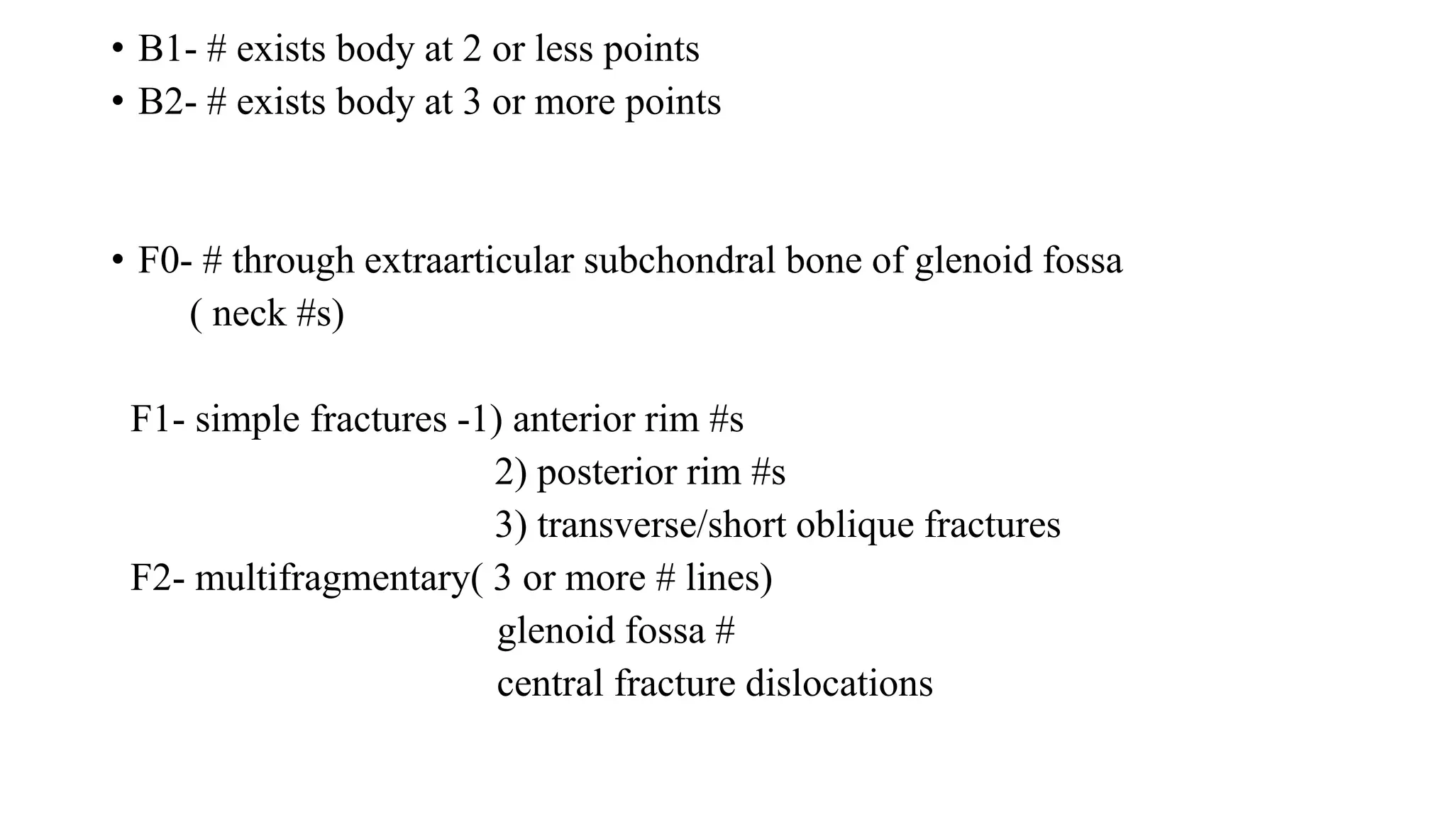 • B1- # exists body at 2 or less points
• B2- # exists body at 3 or more points
• F0- # through extraarticular subchondral bone of glenoid fossa
( neck #s)
F1- simple fractures -1) anterior rim #s
2) posterior rim #s
3) transverse/short oblique fractures
F2- multifragmentary( 3 or more # lines)
glenoid fossa #
central fracture dislocations
 