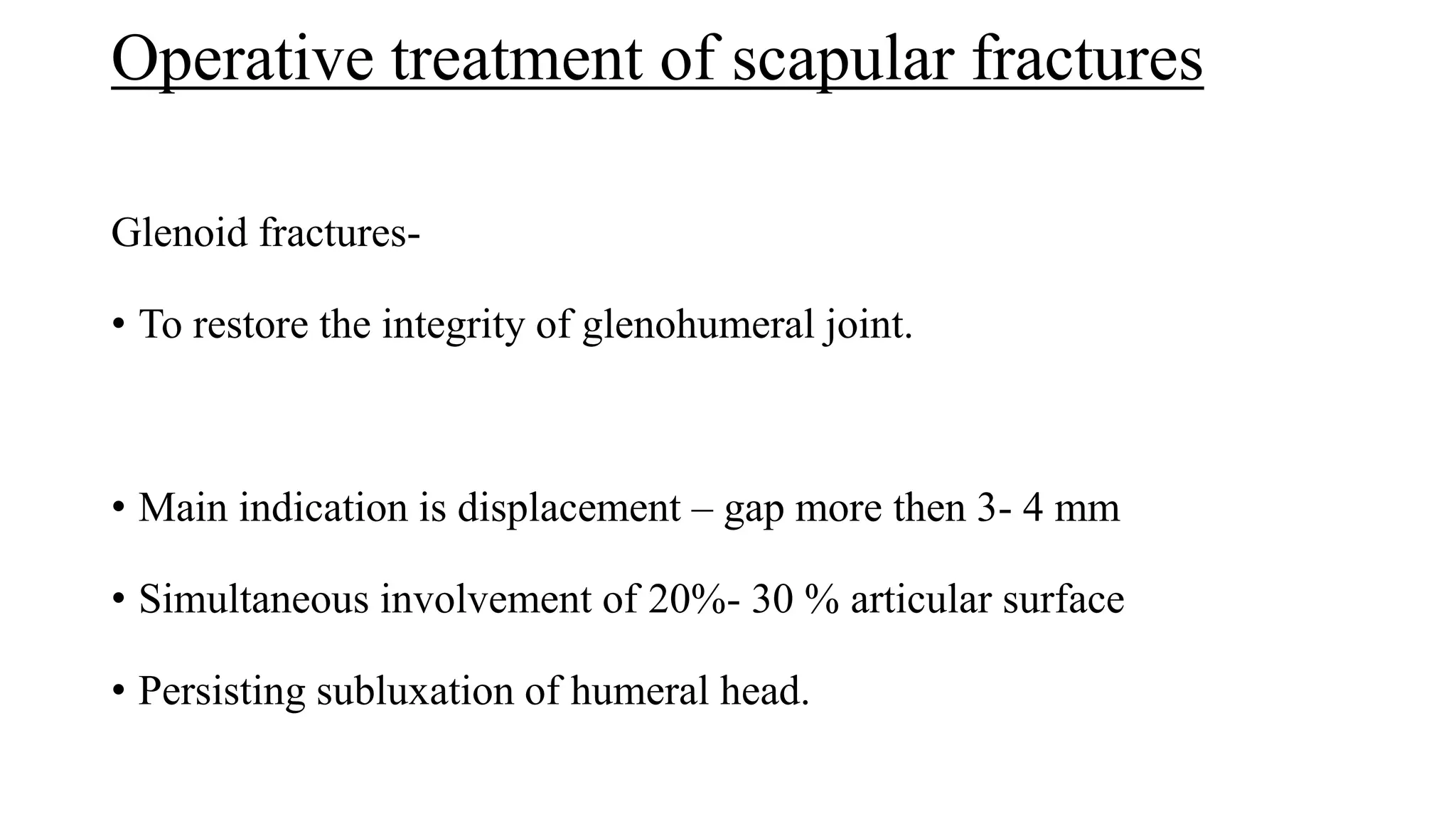 Operative treatment of scapular fractures
Glenoid fractures-
• To restore the integrity of glenohumeral joint.
• Main indication is displacement – gap more then 3- 4 mm
• Simultaneous involvement of 20%- 30 % articular surface
• Persisting subluxation of humeral head.
 