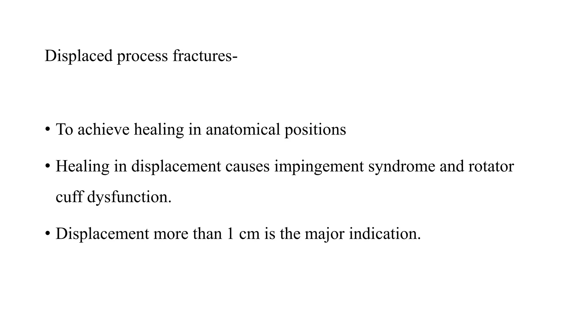 Displaced process fractures-
• To achieve healing in anatomical positions
• Healing in displacement causes impingement syndrome and rotator
cuff dysfunction.
• Displacement more than 1 cm is the major indication.
 
