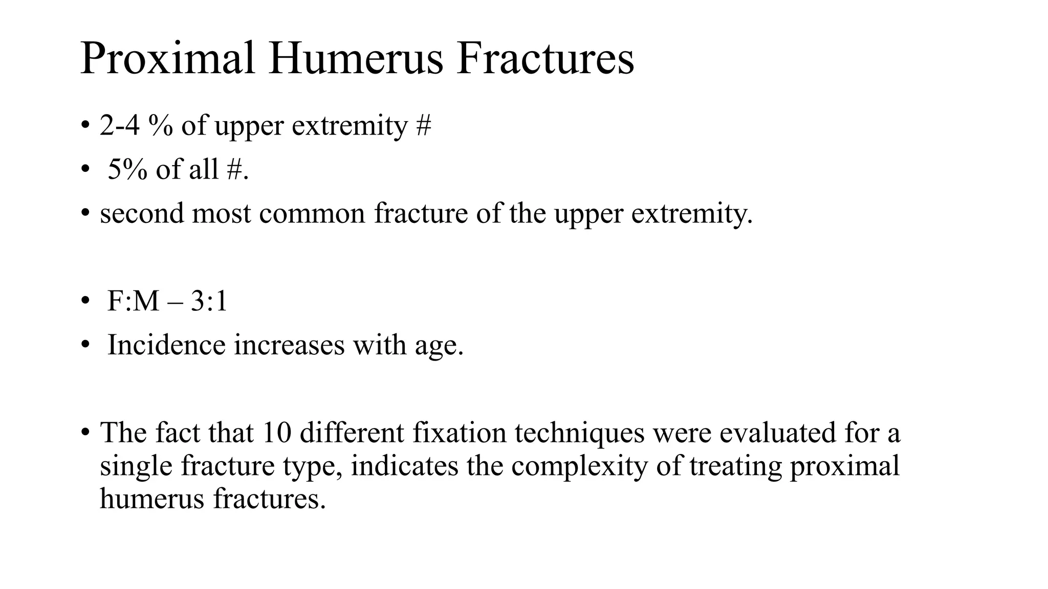 Proximal Humerus Fractures
• 2-4 % of upper extremity #
• 5% of all #.
• second most common fracture of the upper extremity.
• F:M – 3:1
• Incidence increases with age.
• The fact that 10 different fixation techniques were evaluated for a
single fracture type, indicates the complexity of treating proximal
humerus fractures.
 