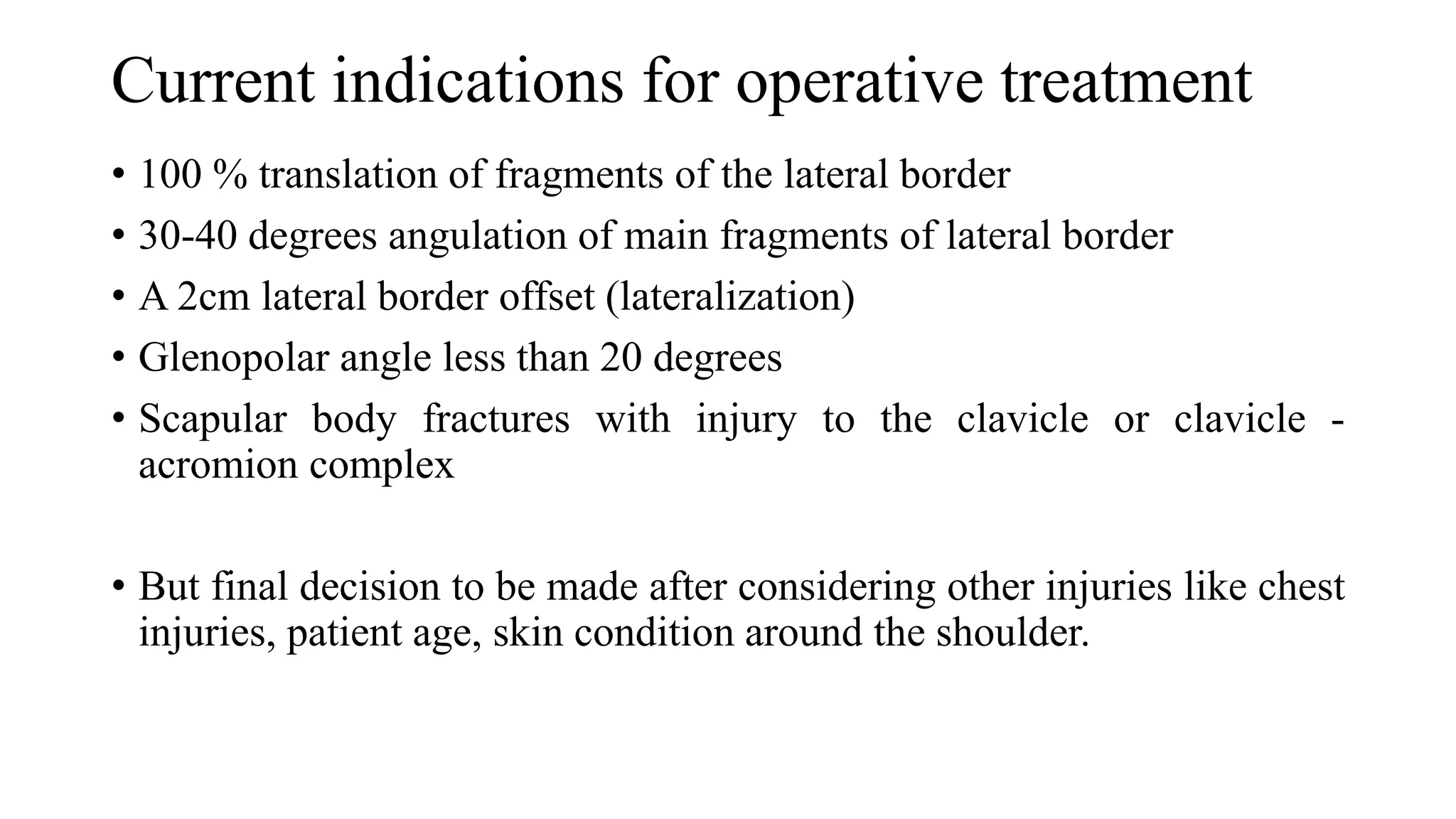 Current indications for operative treatment
• 100 % translation of fragments of the lateral border
• 30-40 degrees angulation of main fragments of lateral border
• A 2cm lateral border offset (lateralization)
• Glenopolar angle less than 20 degrees
• Scapular body fractures with injury to the clavicle or clavicle -
acromion complex
• But final decision to be made after considering other injuries like chest
injuries, patient age, skin condition around the shoulder.
 