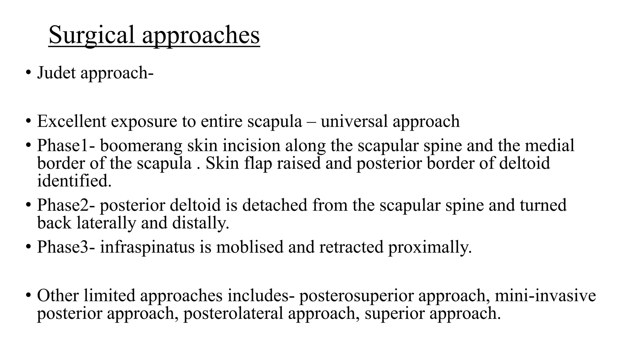 Surgical approaches
• Judet approach-
• Excellent exposure to entire scapula – universal approach
• Phase1- boomerang skin incision along the scapular spine and the medial
border of the scapula . Skin flap raised and posterior border of deltoid
identified.
• Phase2- posterior deltoid is detached from the scapular spine and turned
back laterally and distally.
• Phase3- infraspinatus is moblised and retracted proximally.
• Other limited approaches includes- posterosuperior approach, mini-invasive
posterior approach, posterolateral approach, superior approach.
 