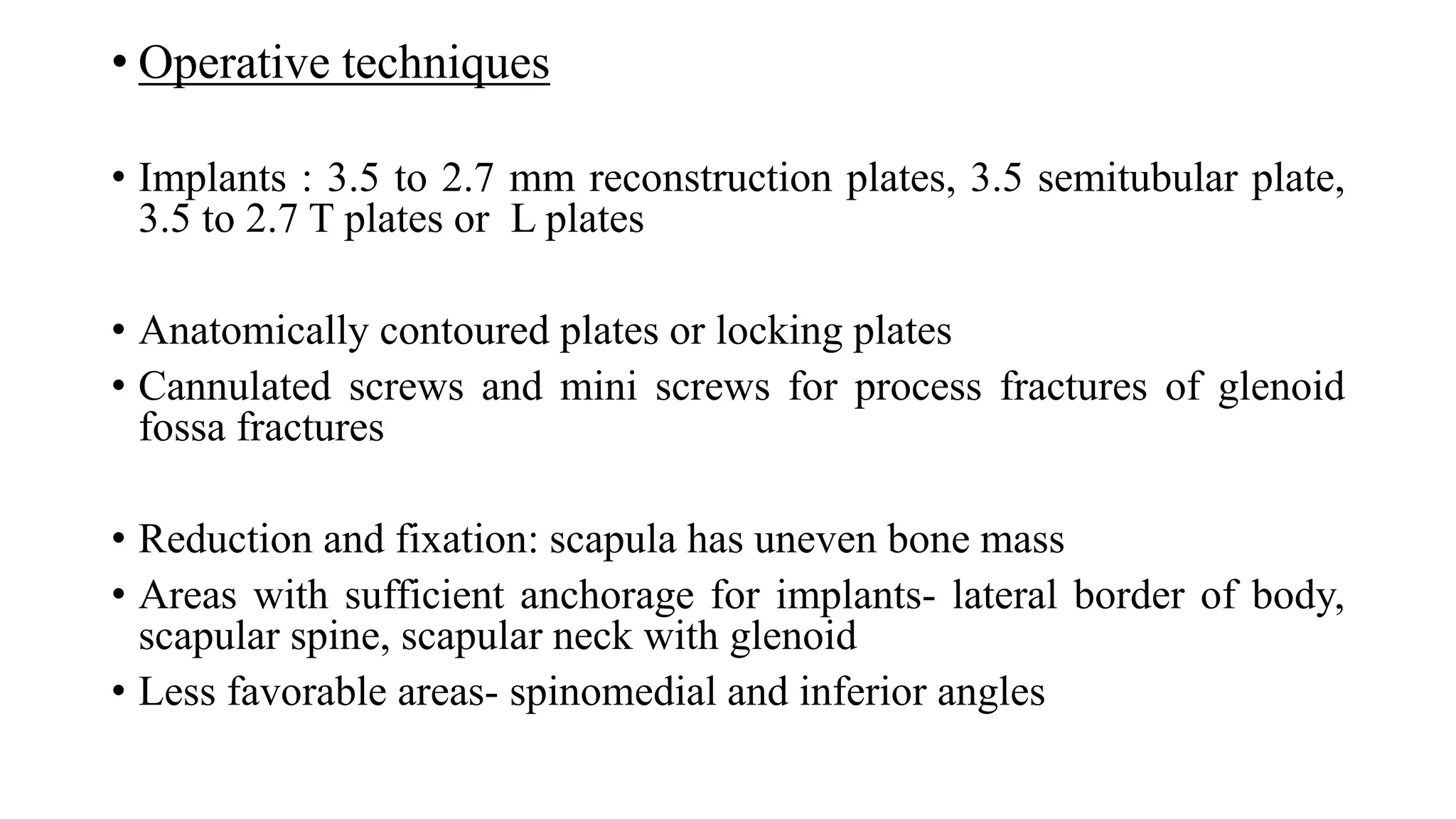 • Operative techniques
• Implants : 3.5 to 2.7 mm reconstruction plates, 3.5 semitubular plate,
3.5 to 2.7 T plates or L plates
• Anatomically contoured plates or locking plates
• Cannulated screws and mini screws for process fractures of glenoid
fossa fractures
• Reduction and fixation: scapula has uneven bone mass
• Areas with sufficient anchorage for implants- lateral border of body,
scapular spine, scapular neck with glenoid
• Less favorable areas- spinomedial and inferior angles
 