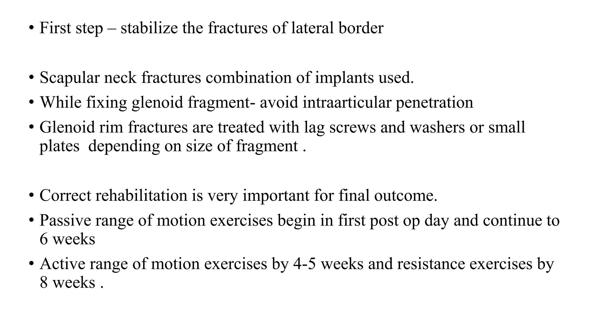 • First step – stabilize the fractures of lateral border
• Scapular neck fractures combination of implants used.
• While fixing glenoid fragment- avoid intraarticular penetration
• Glenoid rim fractures are treated with lag screws and washers or small
plates depending on size of fragment .
• Correct rehabilitation is very important for final outcome.
• Passive range of motion exercises begin in first post op day and continue to
6 weeks
• Active range of motion exercises by 4-5 weeks and resistance exercises by
8 weeks .
 