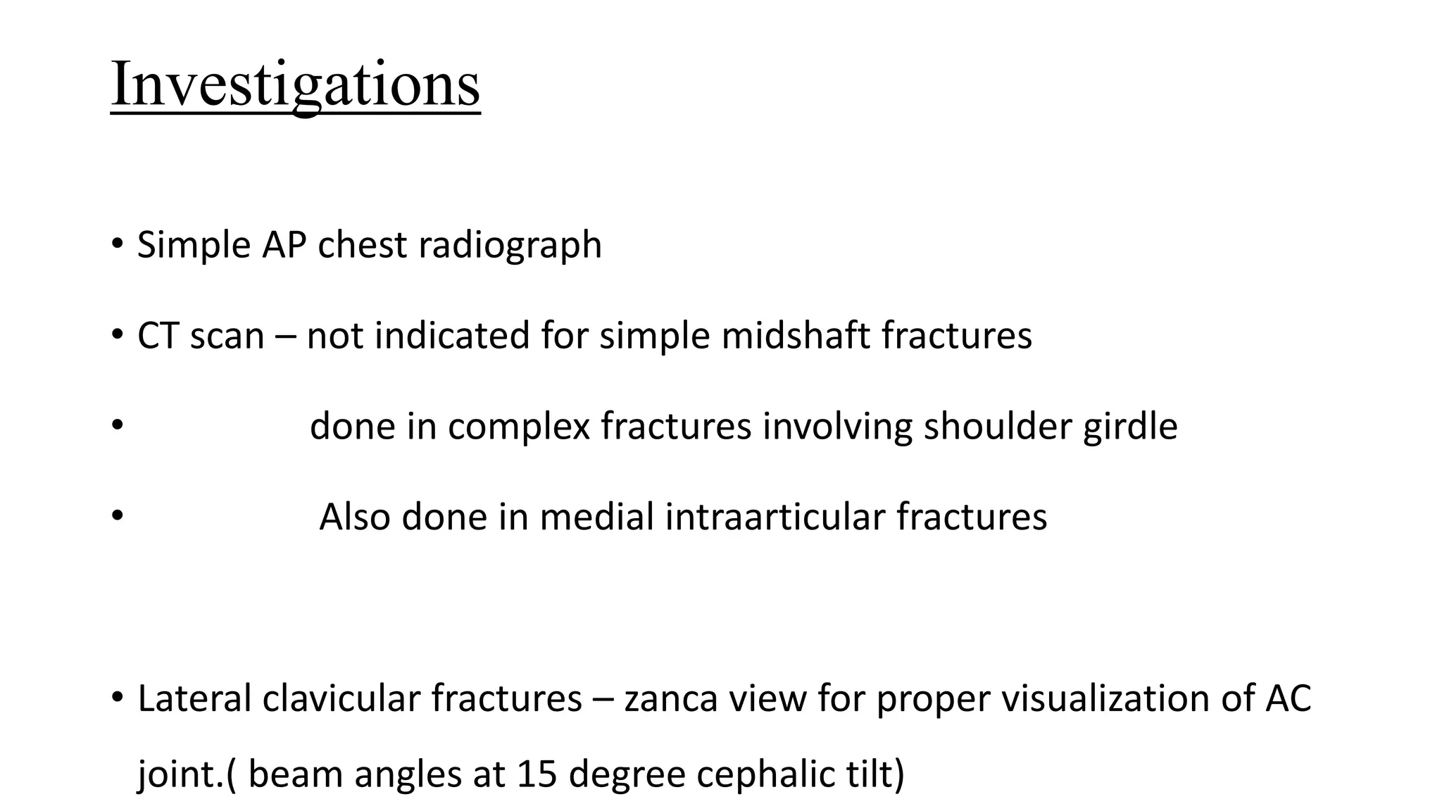 Investigations
• Simple AP chest radiograph
• CT scan – not indicated for simple midshaft fractures
• done in complex fractures involving shoulder girdle
• Also done in medial intraarticular fractures
• Lateral clavicular fractures – zanca view for proper visualization of AC
joint.( beam angles at 15 degree cephalic tilt)
 