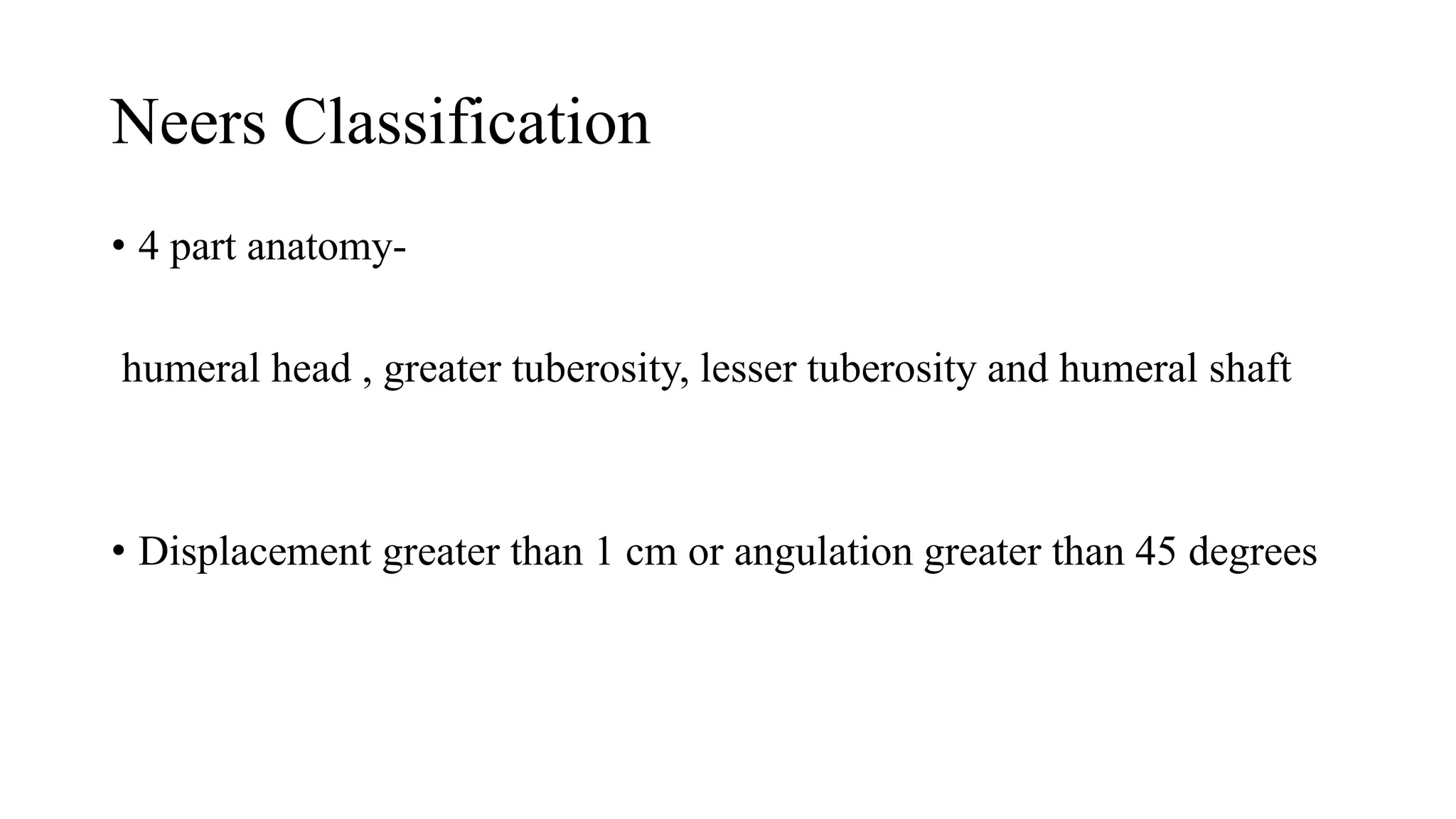 Neers Classification
• 4 part anatomy-
humeral head , greater tuberosity, lesser tuberosity and humeral shaft
• Displacement greater than 1 cm or angulation greater than 45 degrees
 
