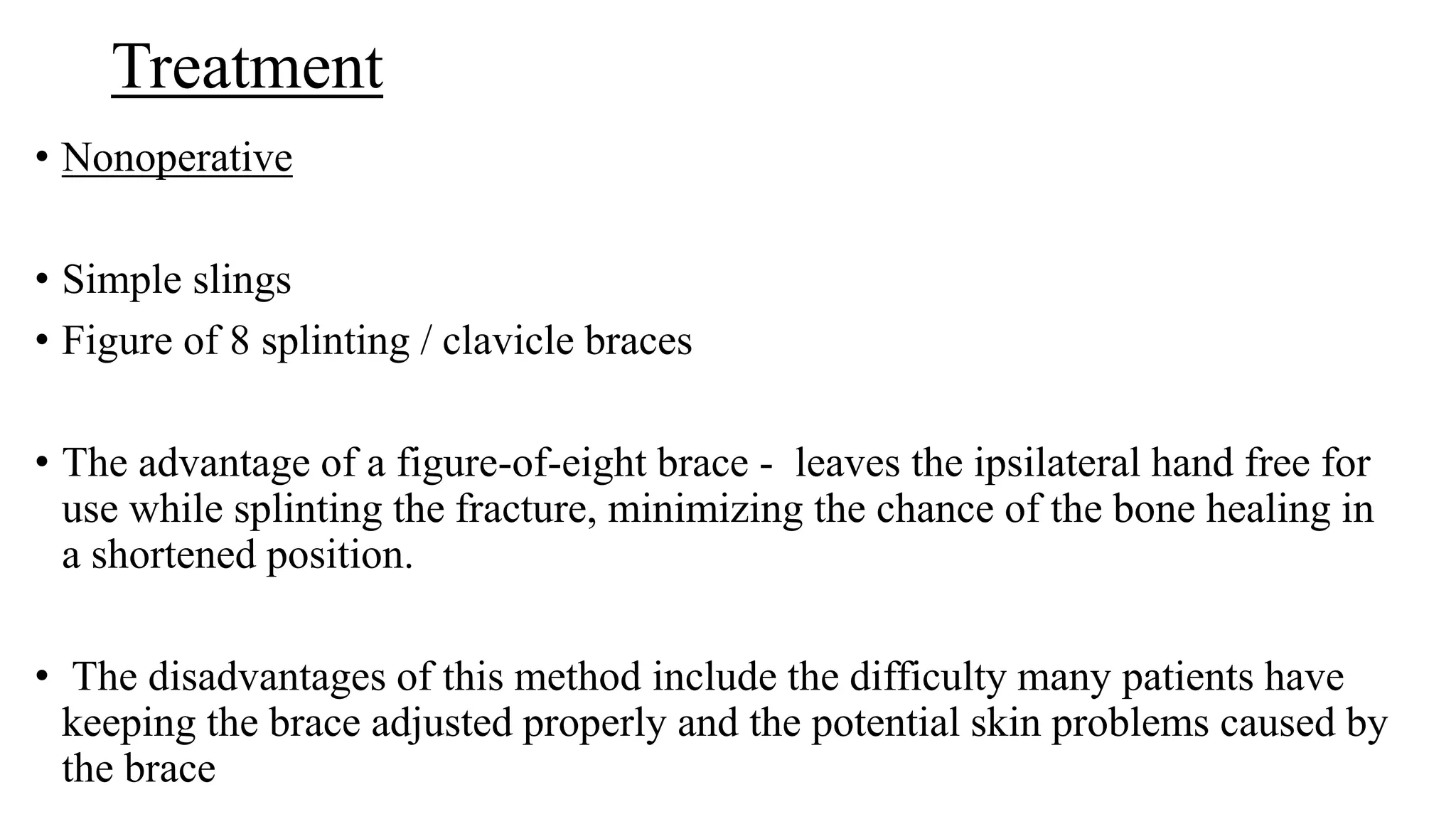 Treatment
• Nonoperative
• Simple slings
• Figure of 8 splinting / clavicle braces
• The advantage of a figure-of-eight brace - leaves the ipsilateral hand free for
use while splinting the fracture, minimizing the chance of the bone healing in
a shortened position.
• The disadvantages of this method include the difficulty many patients have
keeping the brace adjusted properly and the potential skin problems caused by
the brace
 