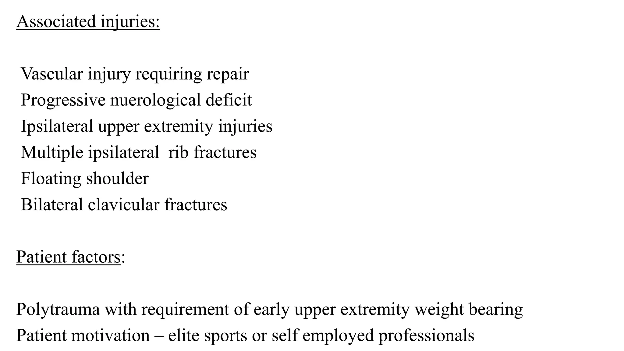 Associated injuries:
Vascular injury requiring repair
Progressive nuerological deficit
Ipsilateral upper extremity injuries
Multiple ipsilateral rib fractures
Floating shoulder
Bilateral clavicular fractures
Patient factors:
Polytrauma with requirement of early upper extremity weight bearing
Patient motivation – elite sports or self employed professionals
 